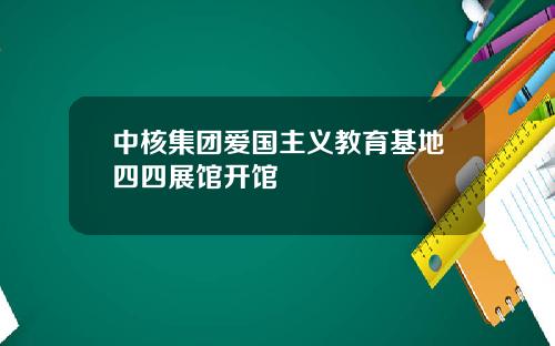 中核集团爱国主义教育基地四四展馆开馆