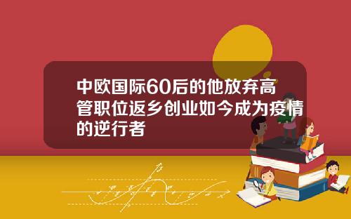 中欧国际60后的他放弃高管职位返乡创业如今成为疫情的逆行者