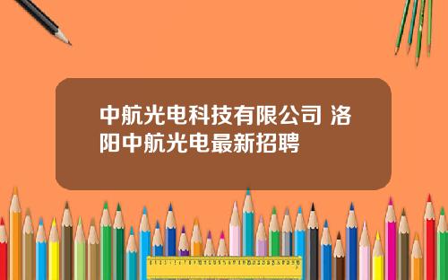 中航光电科技有限公司 洛阳中航光电最新招聘