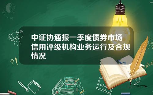 中证协通报一季度债券市场信用评级机构业务运行及合规情况