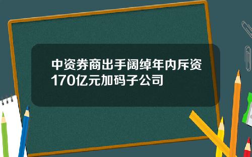 中资券商出手阔绰年内斥资170亿元加码子公司