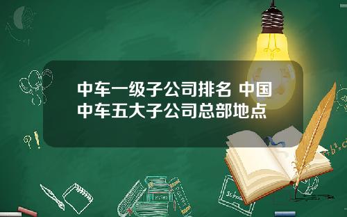 中车一级子公司排名 中国中车五大子公司总部地点