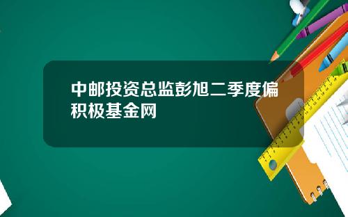 中邮投资总监彭旭二季度偏积极基金网