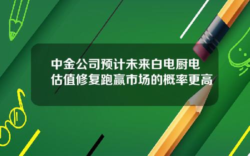 中金公司预计未来白电厨电估值修复跑赢市场的概率更高