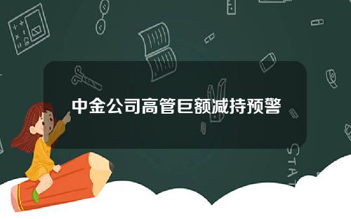 中金公司高管巨额减持预警