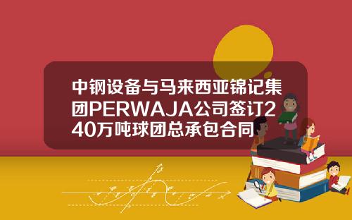 中钢设备与马来西亚锦记集团PERWAJA公司签订240万吨球团总承包合同