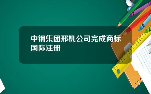 中钢集团邢机公司完成商标国际注册