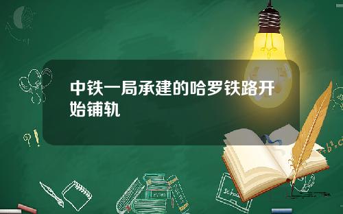 中铁一局承建的哈罗铁路开始铺轨