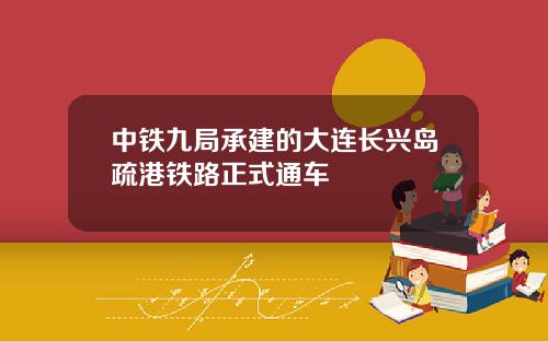 中铁九局承建的大连长兴岛疏港铁路正式通车