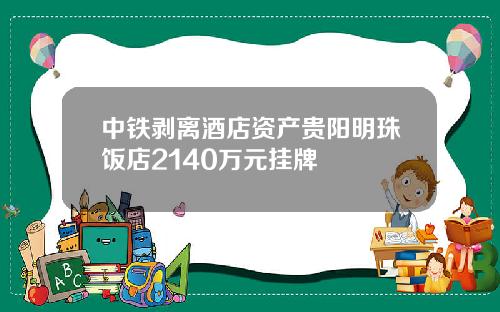 中铁剥离酒店资产贵阳明珠饭店2140万元挂牌