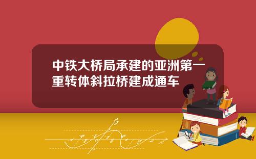 中铁大桥局承建的亚洲第一重转体斜拉桥建成通车