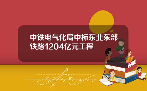 中铁电气化局中标东北东部铁路1204亿元工程