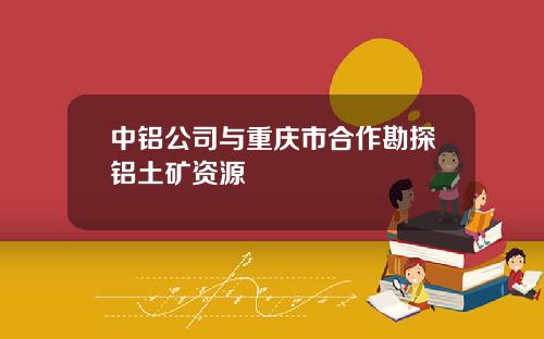 中铝公司与重庆市合作勘探铝土矿资源