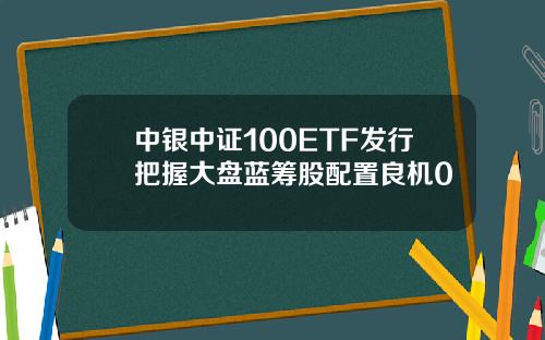 中银中证100ETF发行把握大盘蓝筹股配置良机0