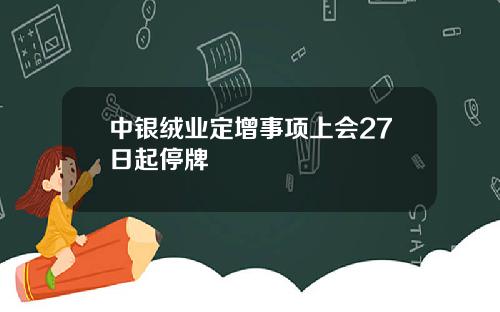 中银绒业定增事项上会27日起停牌