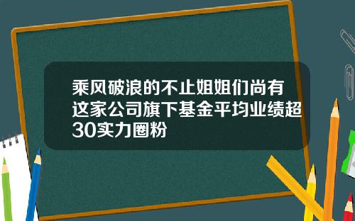 乘风破浪的不止姐姐们尚有这家公司旗下基金平均业绩超30实力圈粉