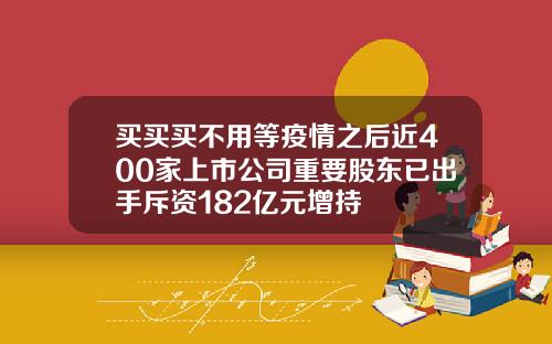 买买买不用等疫情之后近400家上市公司重要股东已出手斥资182亿元增持