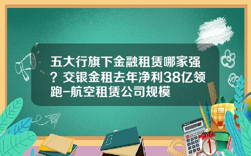 五大行旗下金融租赁哪家强？交银金租去年净利38亿领跑-航空租赁公司规模