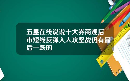 五星在线说说十大券商观后市短线反弹入入攻坚战仍有最后一跌的