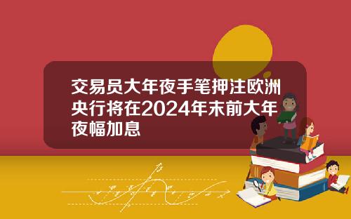 交易员大年夜手笔押注欧洲央行将在2024年末前大年夜幅加息