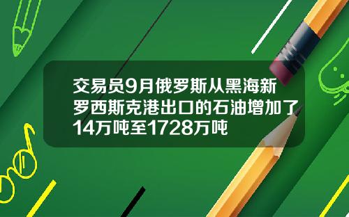 交易员9月俄罗斯从黑海新罗西斯克港出口的石油增加了14万吨至1728万吨