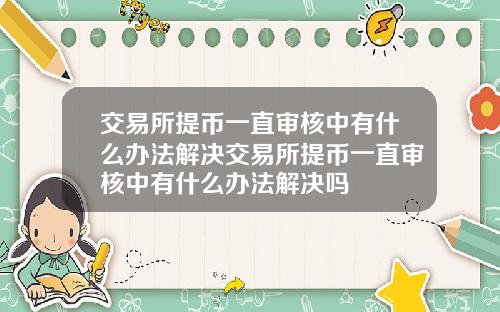 交易所提币一直审核中有什么办法解决交易所提币一直审核中有什么办法解决吗