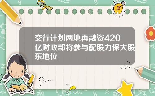 交行计划两地再融资420亿财政部将参与配股力保大股东地位