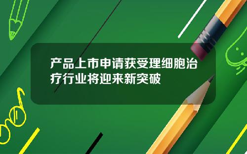 产品上市申请获受理细胞治疗行业将迎来新突破