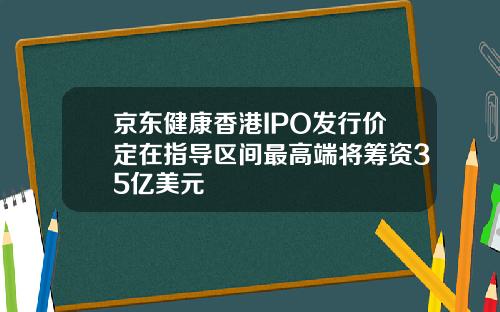 京东健康香港IPO发行价定在指导区间最高端将筹资35亿美元