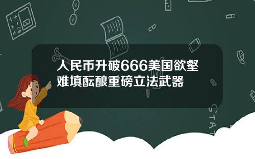 人民币升破666美国欲壑难填酝酿重磅立法武器