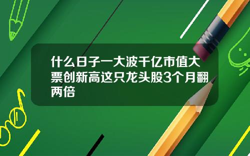 什么日子一大波千亿市值大票创新高这只龙头股3个月翻两倍