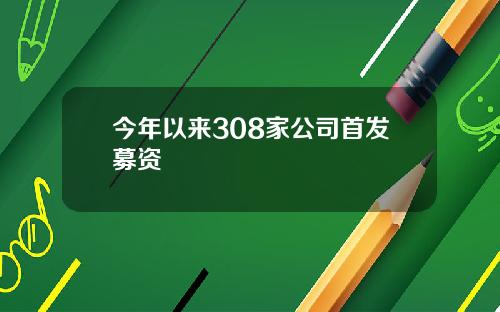 今年以来308家公司首发募资