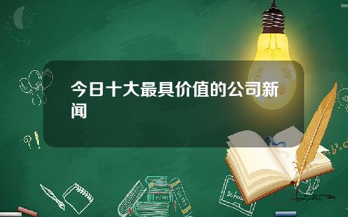 今日十大最具价值的公司新闻