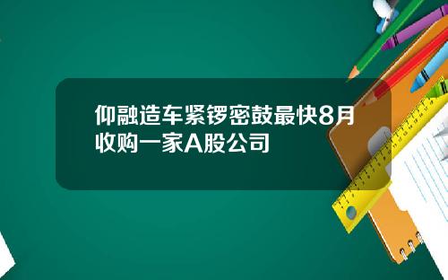 仰融造车紧锣密鼓最快8月收购一家A股公司