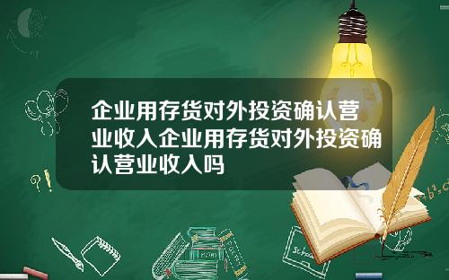 企业用存货对外投资确认营业收入企业用存货对外投资确认营业收入吗