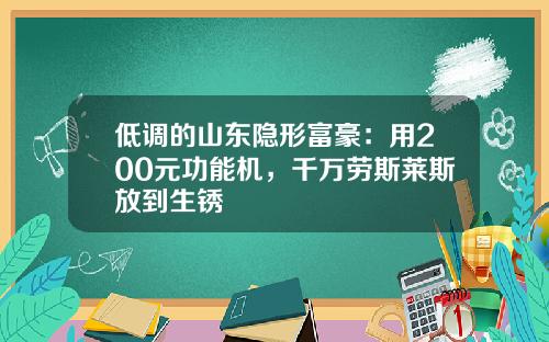 低调的山东隐形富豪：用200元功能机，千万劳斯莱斯放到生锈