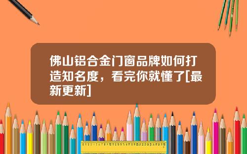 佛山铝合金门窗品牌如何打造知名度，看完你就懂了[最新更新]