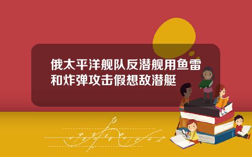 俄太平洋舰队反潜舰用鱼雷和炸弹攻击假想敌潜艇