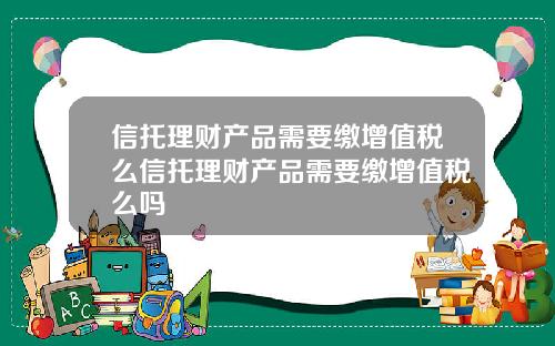 信托理财产品需要缴增值税么信托理财产品需要缴增值税么吗