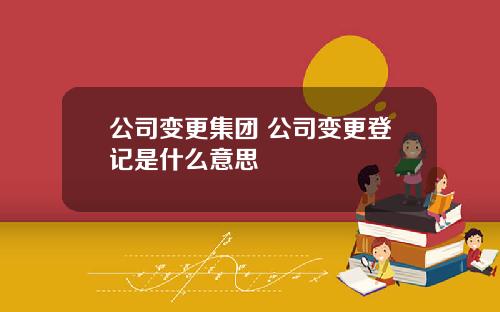 公司变更集团 公司变更登记是什么意思