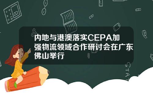 内地与港澳落实CEPA加强物流领域合作研讨会在广东佛山举行