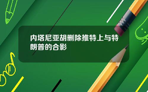 内塔尼亚胡删除推特上与特朗普的合影