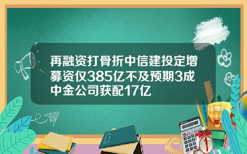 再融资打骨折中信建投定增募资仅385亿不及预期3成中金公司获配17亿