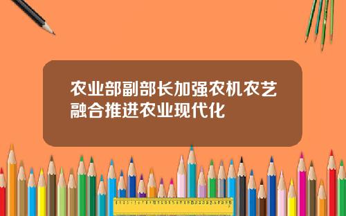 农业部副部长加强农机农艺融合推进农业现代化