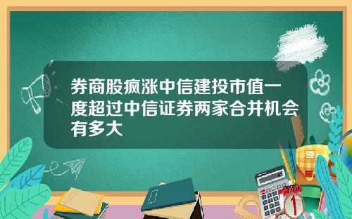 券商股疯涨中信建投市值一度超过中信证券两家合并机会有多大