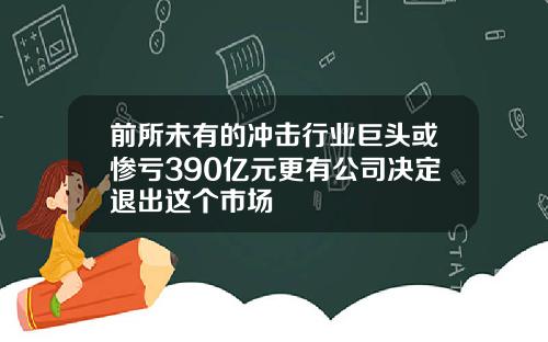 前所未有的冲击行业巨头或惨亏390亿元更有公司决定退出这个市场