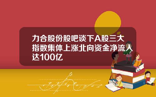 力合股份股吧谈下A股三大指数集体上涨北向资金净流入达100亿