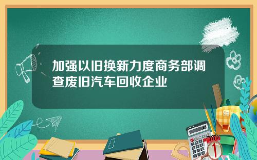 加强以旧换新力度商务部调查废旧汽车回收企业