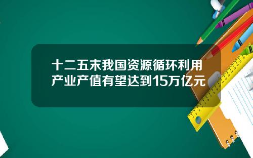 十二五末我国资源循环利用产业产值有望达到15万亿元