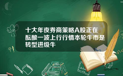 十大年夜券商策略A股正在酝酿一波上行行情本轮牛市是转型进级牛